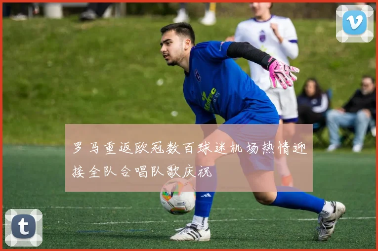罗马重返欧冠数百球迷机场热情迎接全队合唱队歌庆祝
