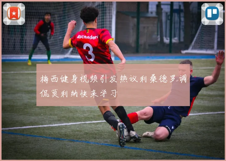 梅西健身视频引发热议利桑德罗调侃莫利纳快来学习