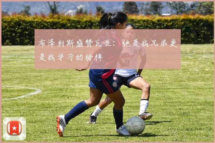 布泽利斯盛赞瓦兰：他是我兄弟更是我学习的榜样