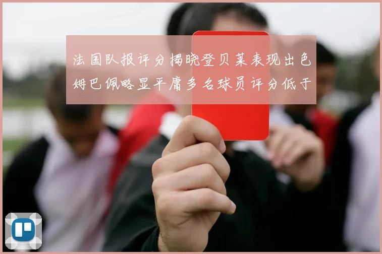法国队报评分揭晓登贝莱表现出色姆巴佩略显平庸多名球员评分低于六分