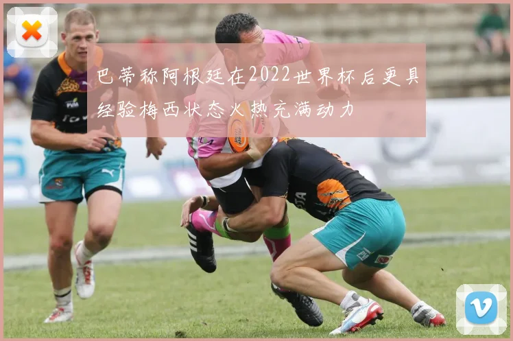 巴蒂称阿根廷在2022世界杯后更具经验梅西状态火热充满动力