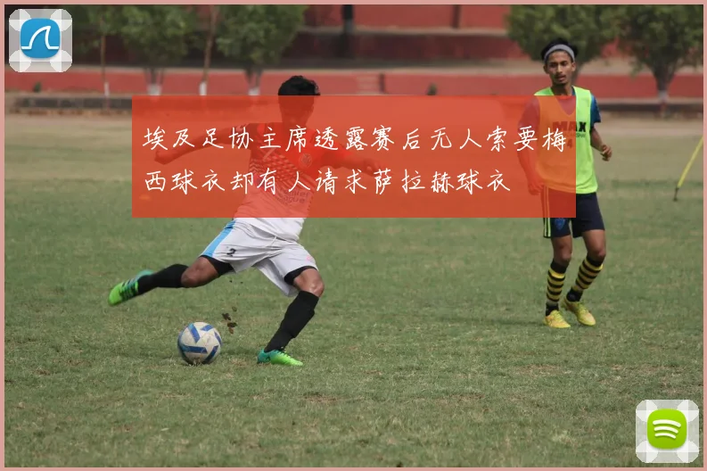 埃及足协主席透露赛后无人索要梅西球衣却有人请求萨拉赫球衣