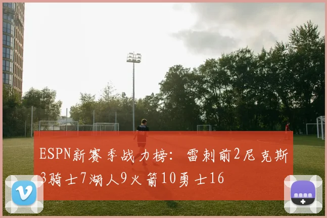 ESPN新赛季战力榜：雷刺前2尼克斯3骑士7湖人9火箭10勇士16