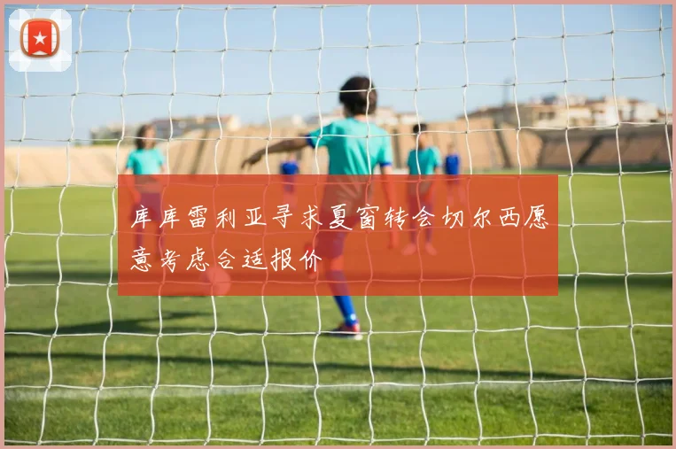 库库雷利亚寻求夏窗转会切尔西愿意考虑合适报价
