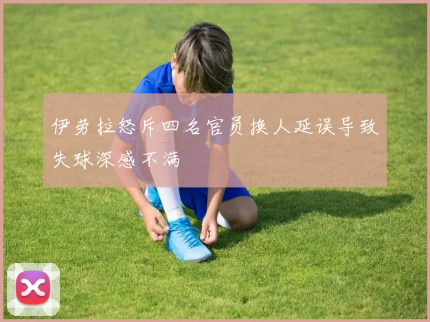 伊劳拉怒斥四名官员换人延误导致失球深感不满