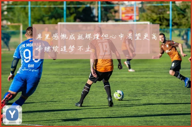 库里感慨成就辉煌但心中渴望更高峰继续追梦不止