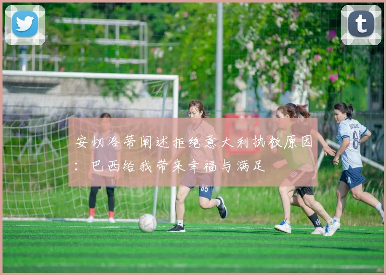 安切洛蒂阐述拒绝意大利执教原因：巴西给我带来幸福与满足