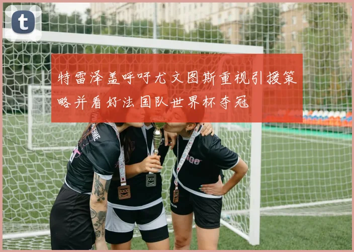 特雷泽盖呼吁尤文图斯重视引援策略并看好法国队世界杯夺冠
