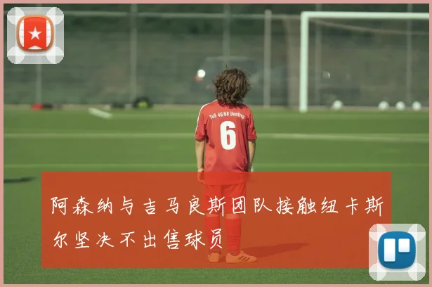 阿森纳与吉马良斯团队接触纽卡斯尔坚决不出售球员