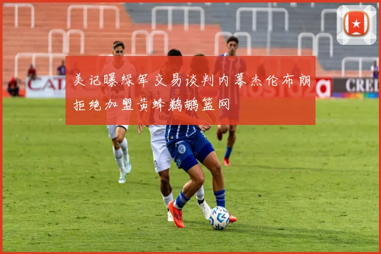 美记曝绿军交易谈判内幕杰伦布朗拒绝加盟黄蜂鹈鹕篮网