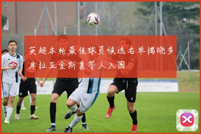 英超本轮最佳球员候选名单揭晓多库拉亚金斯基等人入围