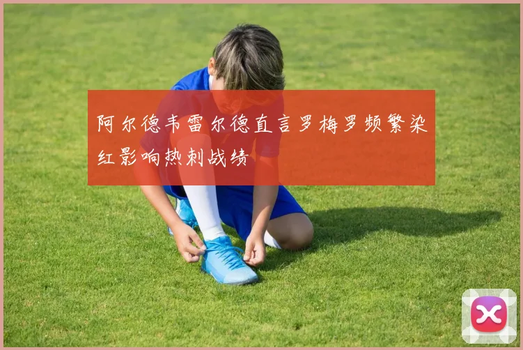 阿尔德韦雷尔德直言罗梅罗频繁染红影响热刺战绩