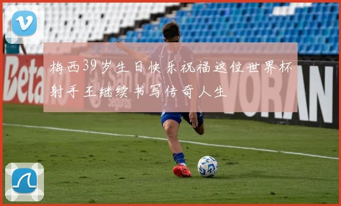 梅西39岁生日快乐祝福这位世界杯射手王继续书写传奇人生