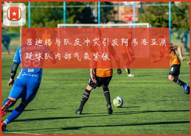 吕迪格与队友冲突引发阿韦洛亚质疑球队内部气氛紧张