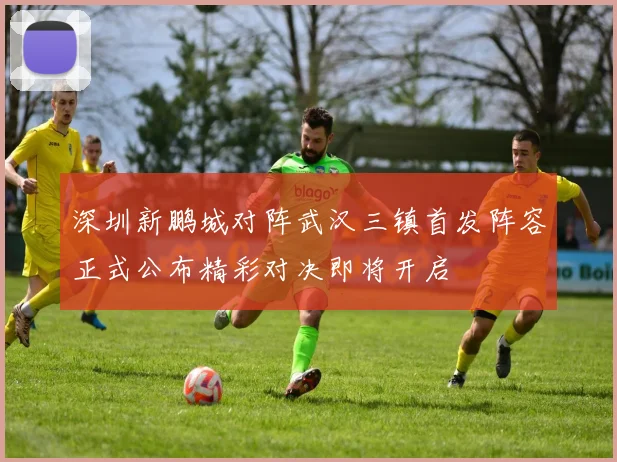 深圳新鹏城对阵武汉三镇首发阵容正式公布精彩对决即将开启