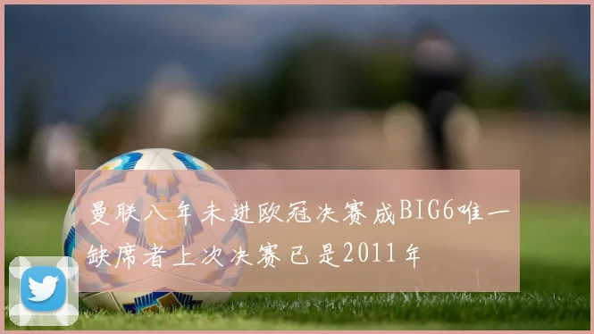 曼联八年未进欧冠决赛成BIG6唯一缺席者上次决赛已是2011年