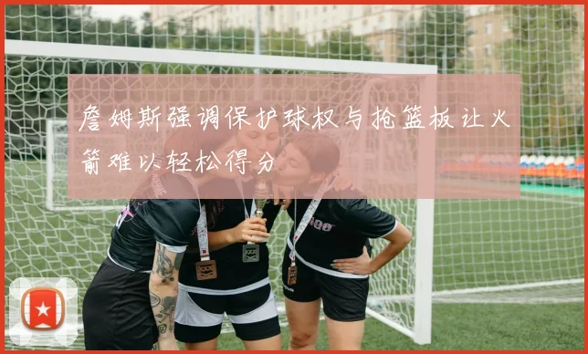 詹姆斯强调保护球权与抢篮板让火箭难以轻松得分