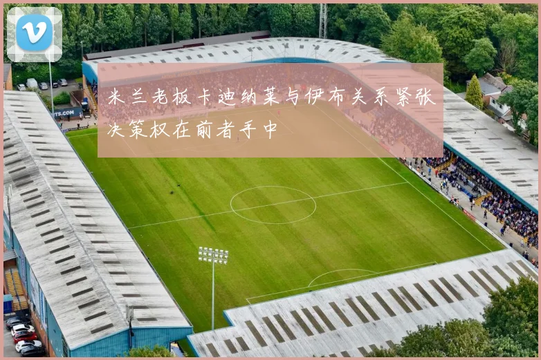 米兰老板卡迪纳莱与伊布关系紧张决策权在前者手中