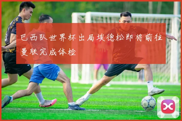 巴西队世界杯出局埃德松即将前往曼联完成体检