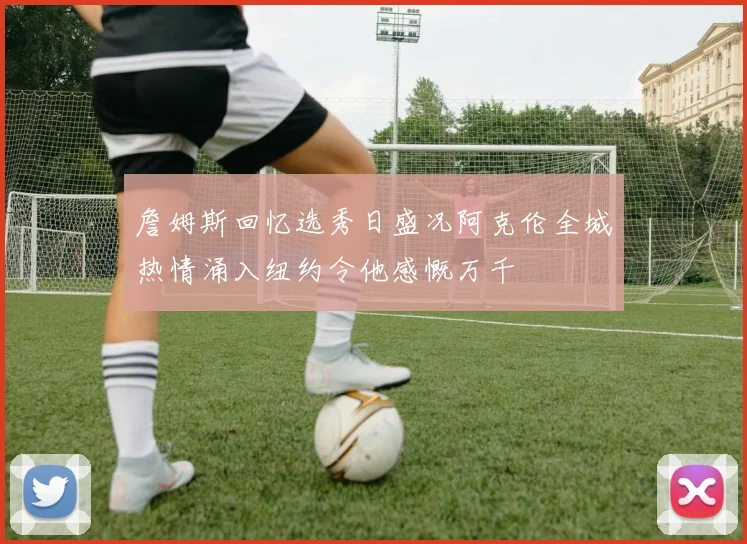 詹姆斯回忆选秀日盛况阿克伦全城热情涌入纽约令他感慨万千