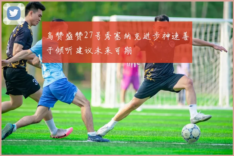 乌赞盛赞27号秀塞纳克进步神速善于倾听建议未来可期