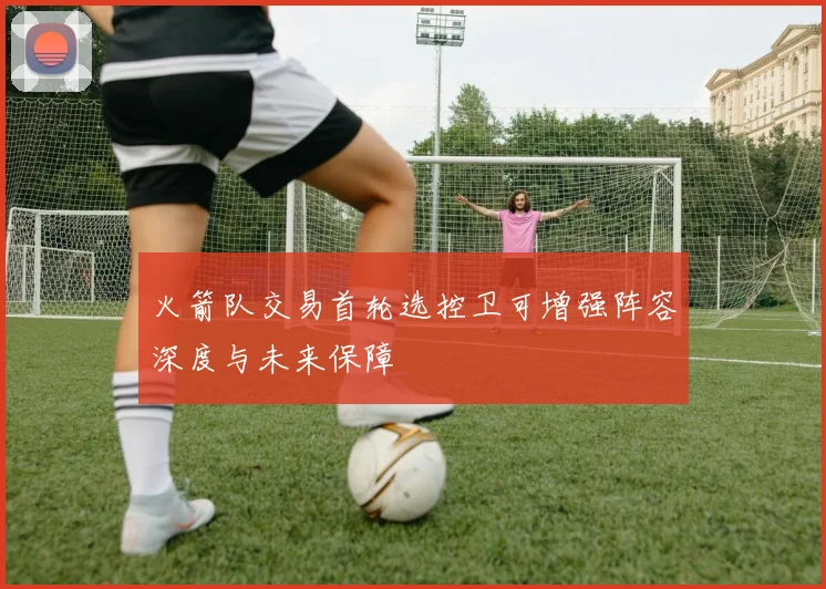 火箭队交易首轮选控卫可增强阵容深度与未来保障