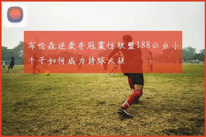 布伦森逆袭夺冠震惊联盟188公分小个子如何成为持球大核